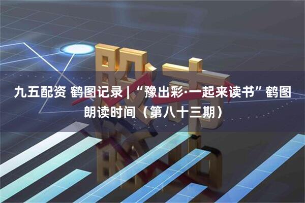 九五配资 鹤图记录 | “豫出彩·一起来读书”鹤图朗读时间（第八十三期）