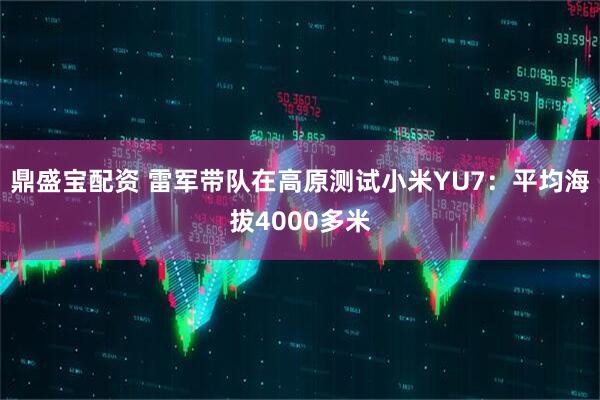 鼎盛宝配资 雷军带队在高原测试小米YU7：平均海拔4000多米