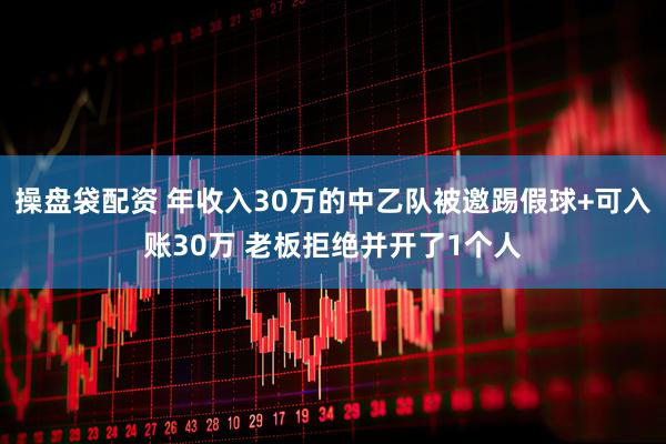 操盘袋配资 年收入30万的中乙队被邀踢假球+可入账30万 老板拒绝并开了1个人