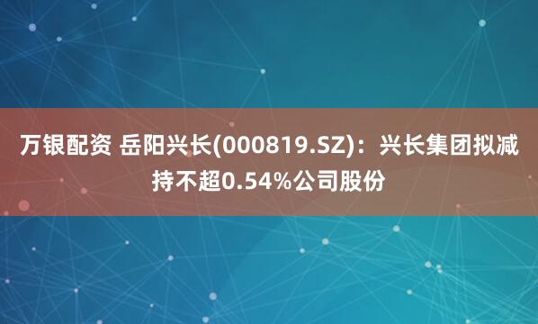万银配资 岳阳兴长(000819.SZ)：兴长集团拟减持不超0.54%公司股份