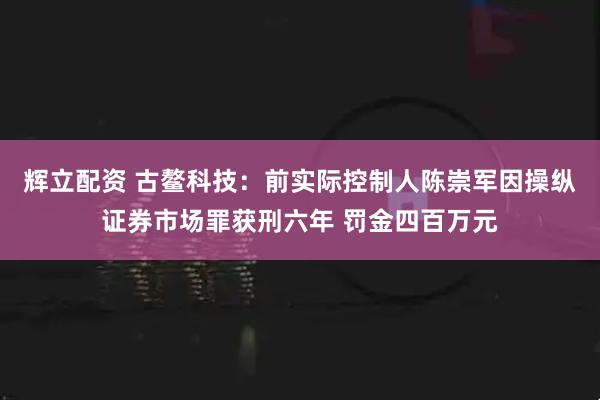 辉立配资 古鳌科技：前实际控制人陈崇军因操纵证券市场罪获刑六年 罚金四百万元