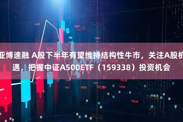 亚博速融 A股下半年有望维持结构性牛市，关注A股机遇，把握中证A500ETF（159338）投资机会